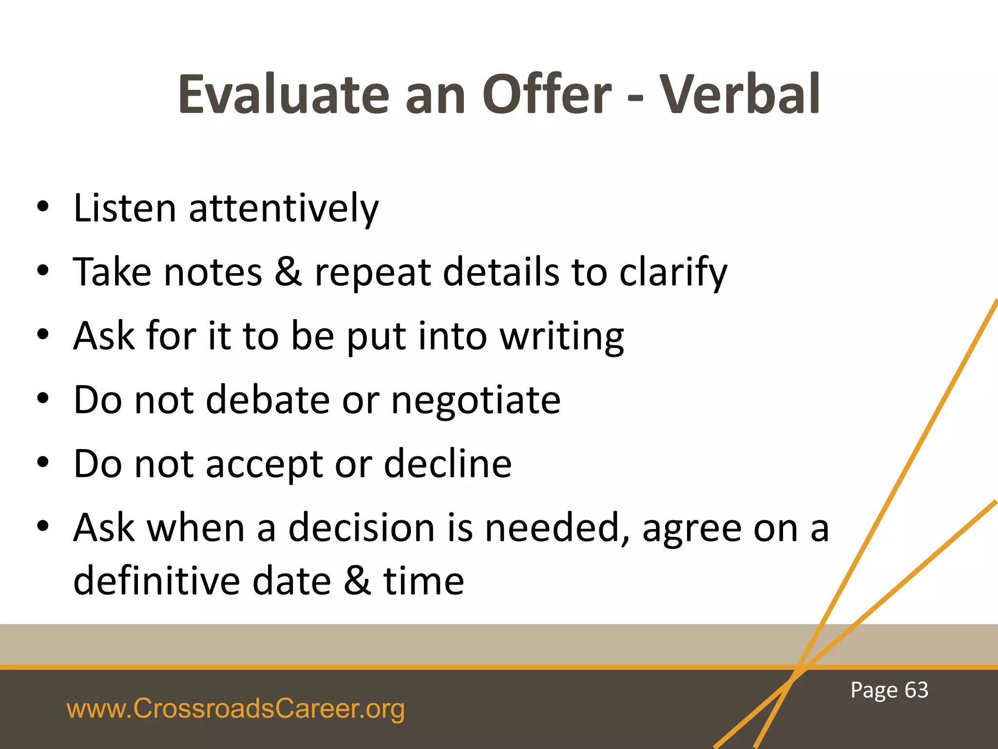 www.CrossroadsCareer.org
Evaluate an Offer - Verbal
• Listen attentively
• Take notes & repeat details to clarify
• Ask for it to be put into writing
• Do not debate or negotiate
• Do not accept or decline
• Ask when a decision is needed, agree on a
definitive date & time
Page 63
 
