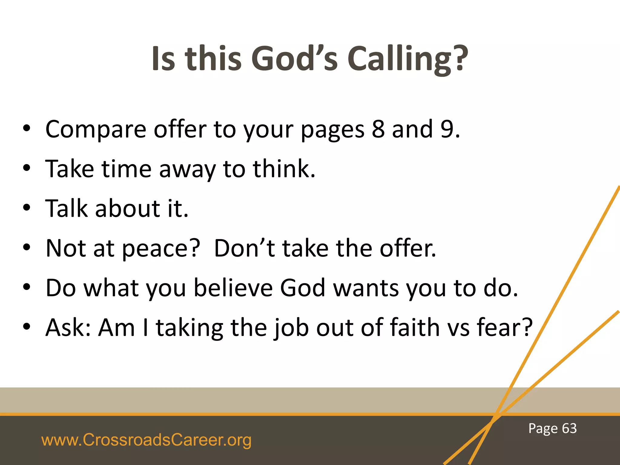 www.CrossroadsCareer.org
Is this God’s Calling?
• Compare offer to your pages 8 and 9.
• Take time away to think.
• Talk about it.
• Not at peace? Don’t take the offer.
• Do what you believe God wants you to do.
• Ask: Am I taking the job out of faith vs fear?
Page 63
 