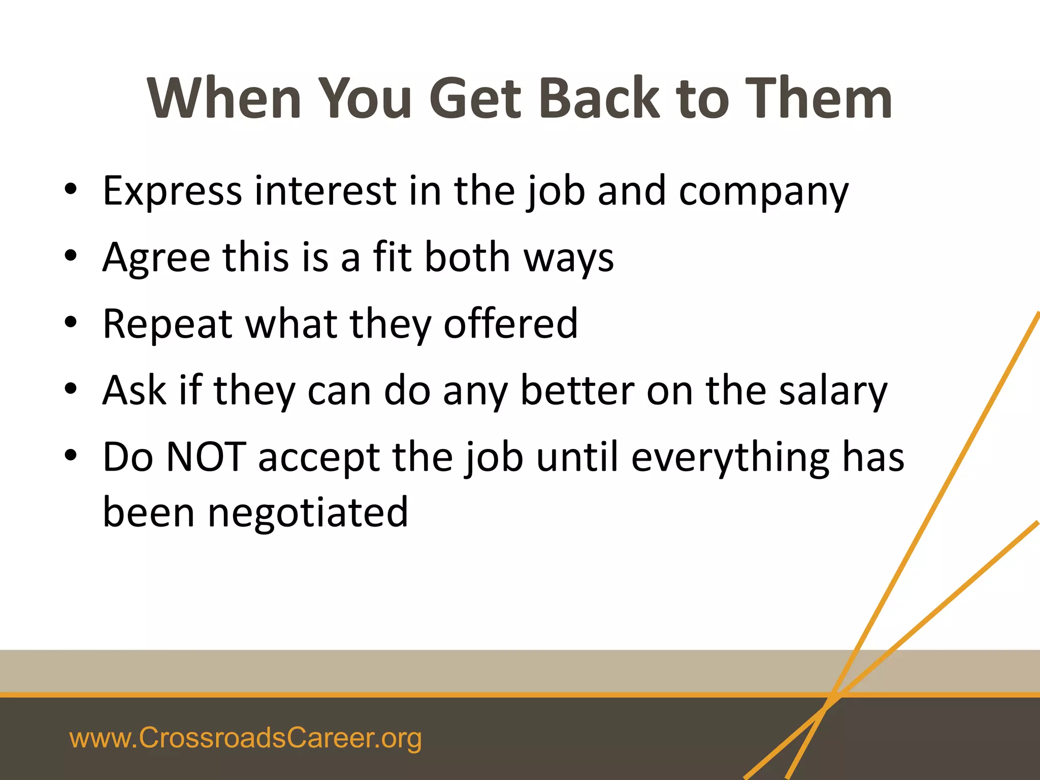 www.CrossroadsCareer.org
When You Get Back to Them
• Express interest in the job and company
• Agree this is a fit both ways
• Repeat what they offered
• Ask if they can do any better on the salary
• Do NOT accept the job until everything has
been negotiated
 