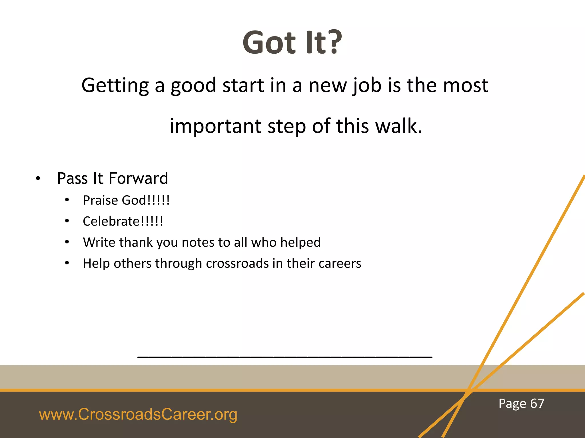 www.CrossroadsCareer.org
Got It?
Getting a good start in a new job is the most
important step of this walk.
• Pass It Forward
• Praise God!!!!!
• Celebrate!!!!!
• Write thank you notes to all who helped
• Help others through crossroads in their careers
__________________________
Page 67
 