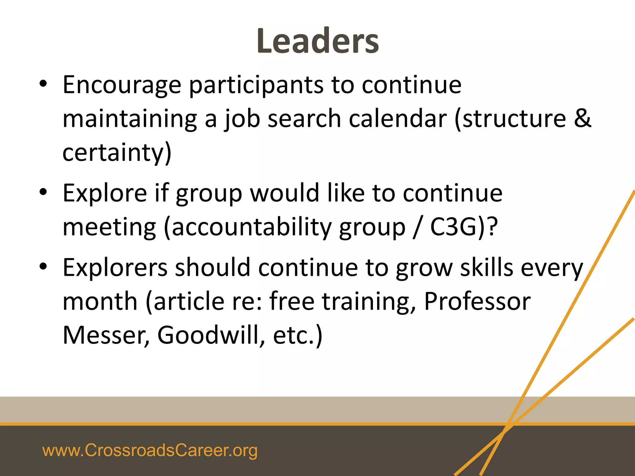 www.CrossroadsCareer.org
Leaders
• Encourage participants to continue
maintaining a job search calendar (structure &
certainty)
• Explore if group would like to continue
meeting (accountability group / C3G)?
• Explorers should continue to grow skills every
month (article re: free training, Professor
Messer, Goodwill, etc.)
 