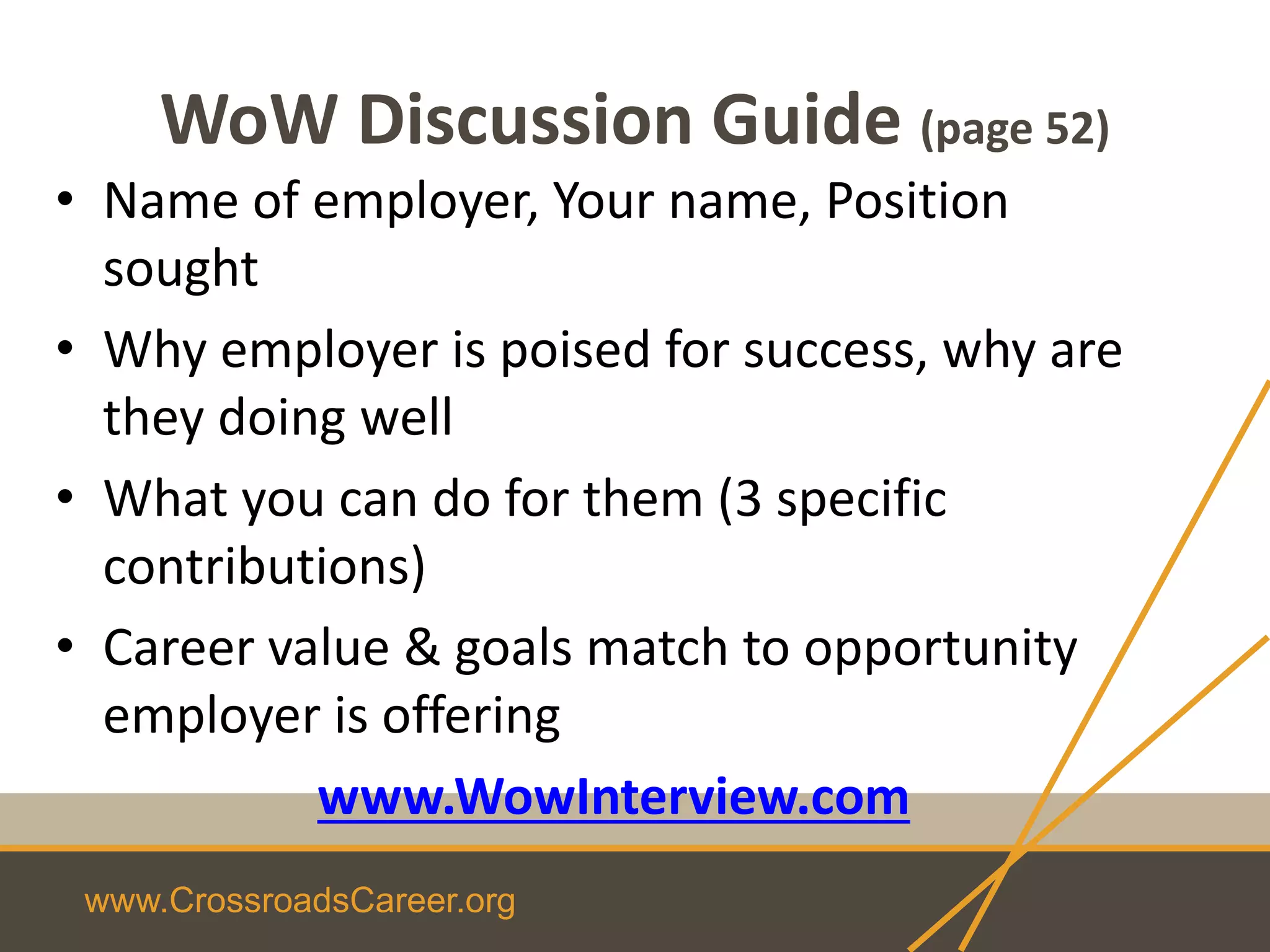 www.CrossroadsCareer.org
WoW Discussion Guide (page 52)
• Name of employer, Your name, Position
sought
• Why employer is poised for success, why are
they doing well
• What you can do for them (3 specific
contributions)
• Career value & goals match to opportunity
employer is offering
www.WowInterview.com
 