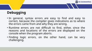 Debugging
• In general, syntax errors are easy to find and easy to
correct, because the compiler gives indications as to where
the errors came from and why they are wrong.
• Runtime errors are not difficult to find, either, since the
reasons and locations of the errors are displayed on the
console when the program aborts.
• Finding logic errors, on the other hand, can be very
challenging.
 