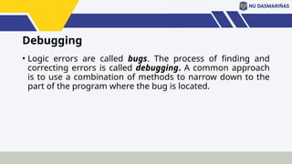 Debugging
• Logic errors are called bugs. The process of finding and
correcting errors is called debugging. A common approach
is to use a combination of methods to narrow down to the
part of the program where the bug is located.
 