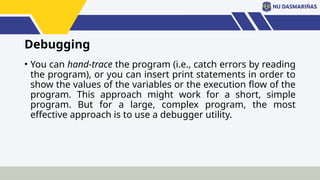 Debugging
• You can hand-trace the program (i.e., catch errors by reading
the program), or you can insert print statements in order to
show the values of the variables or the execution flow of the
program. This approach might work for a short, simple
program. But for a large, complex program, the most
effective approach is to use a debugger utility.
 