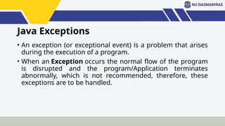Java Exceptions
• An exception (or exceptional event) is a problem that arises
during the execution of a program.
• When an Exception occurs the normal flow of the program
is disrupted and the program/Application terminates
abnormally, which is not recommended, therefore, these
exceptions are to be handled.
 