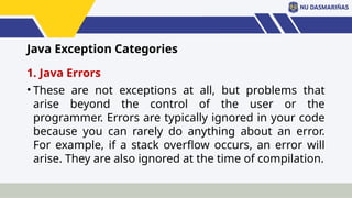 Java Exception Categories
1. Java Errors
• These are not exceptions at all, but problems that
arise beyond the control of the user or the
programmer. Errors are typically ignored in your code
because you can rarely do anything about an error.
For example, if a stack overflow occurs, an error will
arise. They are also ignored at the time of compilation.
 