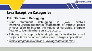Java Exception Categories
Print Statement Debugging
• Print statement debugging in Java involves
inserting System.out.println() statements at various points
in your code to inspect the values of variables, program
flow, or to identify where an issue occurs.
• Although this approach is simple and effective for small
projects, it can become cumbersome in larger applications.
• Sample program in Netbeans – AverageCalculator class
 