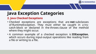 Java Exception Categories
2. Java Checked Exceptions
• Checked exceptions are exceptions that are not subclasses
of RuntimeException. They must either be caught in a try-
catch block or declared in the throws clause of the method
where they might occur.
• A common example of a checked exception is IOException,
which occurs during input-output operations like reading from
a file or writing to a file.
 
