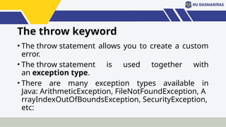 The throw keyword
• The throw statement allows you to create a custom
error.
• The throw statement is used together with
an exception type.
• There are many exception types available in
Java: ArithmeticException, FileNotFoundException, A
rrayIndexOutOfBoundsException, SecurityException,
etc:
 