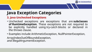 Java Exception Categories
3. Java Unchecked Exceptions
• Unchecked exceptions are exceptions that are subclasses
of RuntimeException. These exceptions are not required to
be explicitly handled using try-catch blocks or declared in
the throws clause.
• Examples include ArithmeticException, NullPointerException,
ArrayIndexOutOfBoundsException,
and IllegalArgumentException.
 