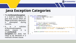 Java Exception Categories
• The ArithmeticException
is a built-in exception in
Java that occurs when an
illegal arithmetic operation
is attempted during
runtime.
• It is a subclass
of RuntimeException,
which means it is
an unchecked
exception and does not
need to be declared in a
method's throws clause.
 