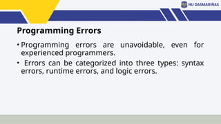 Programming Errors
• Programming errors are unavoidable, even for
experienced programmers.
• Errors can be categorized into three types: syntax
errors, runtime errors, and logic errors.
 