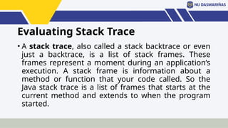 Evaluating Stack Trace
• A stack trace, also called a stack backtrace or even
just a backtrace, is a list of stack frames. These
frames represent a moment during an application’s
execution. A stack frame is information about a
method or function that your code called. So the
Java stack trace is a list of frames that starts at the
current method and extends to when the program
started.
 