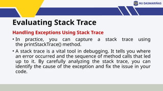 Evaluating Stack Trace
Handling Exceptions Using Stack Trace
• In practice, you can capture a stack trace using
the printStackTrace() method.
• A stack trace is a vital tool in debugging. It tells you where
an error occurred and the sequence of method calls that led
up to it. By carefully analyzing the stack trace, you can
identify the cause of the exception and fix the issue in your
code.
 