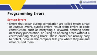 Programming Errors
Syntax Errors
• Errors that occur during compilation are called syntax errors
or compile errors. Syntax errors result from errors in code
construction, such as mistyping a keyword, omitting some
necessary punctuation, or using an opening brace without a
corresponding closing brace. These errors are usually easy
to detect, because the compiler tells you where they are and
what caused them.
 