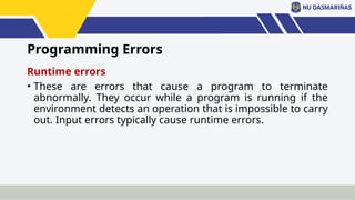 Programming Errors
Runtime errors
• These are errors that cause a program to terminate
abnormally. They occur while a program is running if the
environment detects an operation that is impossible to carry
out. Input errors typically cause runtime errors.
 