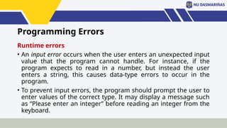 Programming Errors
Runtime errors
• An input error occurs when the user enters an unexpected input
value that the program cannot handle. For instance, if the
program expects to read in a number, but instead the user
enters a string, this causes data-type errors to occur in the
program.
• To prevent input errors, the program should prompt the user to
enter values of the correct type. It may display a message such
as “Please enter an integer” before reading an integer from the
keyboard.
 