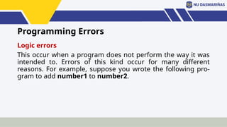 Programming Errors
Logic errors
This occur when a program does not perform the way it was
intended to. Errors of this kind occur for many different
reasons. For example, suppose you wrote the following pro-
gram to add number1 to number2.
 