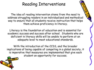 Reading Interventions
The idea of reading intervention stems from the need to
address struggling readers in an individualized and methodical
way to ensure that all students receive instruction that helps
them achieve proficiency in literacy.
Literacy is the foundation of education and is essential for
academic success and success after school. Students who are
deficient in literacy skills will be unable to perform at an
adequate level to meet educational standards.
With the introduction of the CCSS, and the broader
implications of being capable of competing in a global society, it
is imperative that measures are implemented that give each
student an opportunity for success.

 