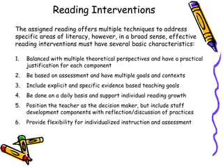 Reading Interventions
The assigned reading offers multiple techniques to address
specific areas of literacy, however, in a broad sense, effective
reading interventions must have several basic characteristics:
1.

Balanced with multiple theoretical perspectives and have a practical
justification for each component

2.

Be based on assessment and have multiple goals and contexts

3.

Include explicit and specific evidence based teaching goals

4.

Be done on a daily basis and support individual reading growth

5.

Position the teacher as the decision maker, but include staff
development components with reflection/discussion of practices

6.

Provide flexibility for individualized instruction and assessment

 