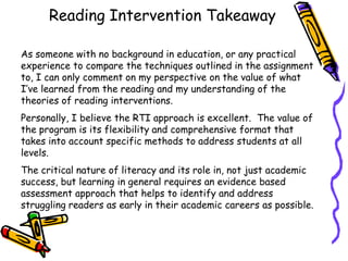 Reading Intervention Takeaway
As someone with no background in education, or any practical
experience to compare the techniques outlined in the assignment
to, I can only comment on my perspective on the value of what
I‟ve learned from the reading and my understanding of the
theories of reading interventions.
Personally, I believe the RTI approach is excellent. The value of
the program is its flexibility and comprehensive format that
takes into account specific methods to address students at all
levels.
The critical nature of literacy and its role in, not just academic
success, but learning in general requires an evidence based
assessment approach that helps to identify and address
struggling readers as early in their academic careers as possible.

 