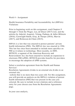 Week 4 - Assignment
Health Insurance Portability and Accountability Act (HIPAA)
Violations
Prior to beginning work on this assignment, read Chapters 9
through 11 from the Wager, Lee, & Glaser (2017) text, and the
articles by Adjerid, Acquisti, Telang, Padman, & Adler-Milstein
(2016), Cartwright-Smith, Gray, & Thorpe (2016), Marvin
(2017), and Richesson & Chute (2015).
HIPAA is a law that was enacted to protect patients’ private
health information (PHI). The HIPAA law was enacted in 1996.
This law has since been amended to include more specifics on
PHI as it relates to technology. Most recently, in 2009,
HITECH, a segment of the American Recovery and
Reinvestment Act, has been enacted to include an expansion to
electronic PHI (ePHI). HITECH provides benefits for providers
to encourage the adoption of ePHI systems.
Select a resolution agreement from the Health and Human
Services’
Resolution Agreements (Links to an external site.)Links to an
external site.
website that is no more than two years old. For this assignment,
you will provide an analysis on the HIPAA violation of patient
health information (PHI) that was present in the case you
selected. Be sure to include in-text citations and a reference
entry for your chosen case from the Resolution Agreements
page.
In your case analysis,
 