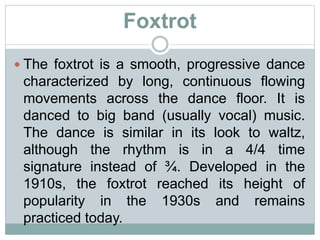 Foxtrot
 The foxtrot is a smooth, progressive dance
characterized by long, continuous flowing
movements across the dance floor. It is
danced to big band (usually vocal) music.
The dance is similar in its look to waltz,
although the rhythm is in a 4/4 time
signature instead of ¾. Developed in the
1910s, the foxtrot reached its height of
popularity in the 1930s and remains
practiced today.
 