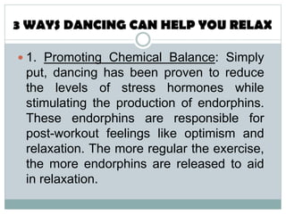  1. Promoting Chemical Balance: Simply
put, dancing has been proven to reduce
the levels of stress hormones while
stimulating the production of endorphins.
These endorphins are responsible for
post-workout feelings like optimism and
relaxation. The more regular the exercise,
the more endorphins are released to aid
in relaxation.
 