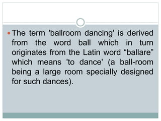  The term 'ballroom dancing' is derived
from the word ball which in turn
originates from the Latin word “ballare”
which means 'to dance' (a ball-room
being a large room specially designed
for such dances).
 