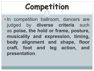Competition
 In competition ballroom, dancers are
judged by diverse criteria such
as poise, the hold or frame, posture,
musicality and expression, timing,
body alignment and shape, floor
craft, foot and leg action, and
presentation.
 