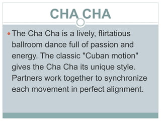CHA CHA
 The Cha Cha is a lively, flirtatious
ballroom dance full of passion and
energy. The classic "Cuban motion"
gives the Cha Cha its unique style.
Partners work together to synchronize
each movement in perfect alignment.
 