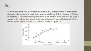 So,
• As more and more data is added to this dataset, i.e., as the number of experiences
plotted are increased, the graph looks as shown in Figure 2. Then, instead of fitting a
straight line, a second order polynomial will make a better fit for this data. By using a
second order polynomial, we get better prediction and it seems that Akosua’s friend
should expect a price of close to 20 lakhs as shown in Figure 1.4.
 