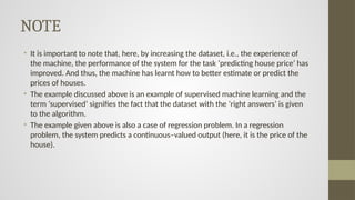NOTE
• It is important to note that, here, by increasing the dataset, i.e., the experience of
the machine, the performance of the system for the task ‘predicting house price’ has
improved. And thus, the machine has learnt how to better estimate or predict the
prices of houses.
• The example discussed above is an example of supervised machine learning and the
term ‘supervised’ signifies the fact that the dataset with the ‘right answers’ is given
to the algorithm.
• The example given above is also a case of regression problem. In a regression
problem, the system predicts a continuous–valued output (here, it is the price of the
house).
 