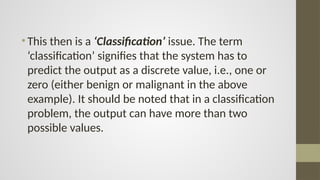 •This then is a ‘Classification’ issue. The term
‘classification’ signifies that the system has to
predict the output as a discrete value, i.e., one or
zero (either benign or malignant in the above
example). It should be noted that in a classification
problem, the output can have more than two
possible values.
 