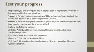 Test your progress
• Imagine that you own a company and to address each of its problems, you wish to
develop a machine learning algorithm.
• Problem 1: For each customer account, you’d like to have a software to check the
account and decide if it has been compromised (hacked).
• Problem 2: You have a large stock of similar goods. You wish to know that in the next
three months how many of these goods will sell.
• You have the following options:
• (a) Option A: First problem is regression problem and second problem is a
classification problem.
• (b) Option B: Both are classification problems.
• (c) Option C: Both are regression problems.
• (d) Option D: First problem is a classification problem and second problem as a
regression problem.
 