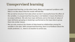 Unsupervised learning
• Unsupervised learning, on the other hand, allows us to approach problems with
little or no idea about what the results will look like.
• We can derive structure from data where we don’t necessarily know the effect of
the variables. In unsupervised learning data is not labeled, it means that there is
no output attribute. We only have input attributes and on the basis of values of
input attributes grouping or clustering is performed on the input data to group
them into similar classes.
• We can only construct the clusters of data based on relationships among the
variables in the data. With unsupervised learning, there is no feedback about the
results predicted, i.e., there is no teacher to correct you.
 