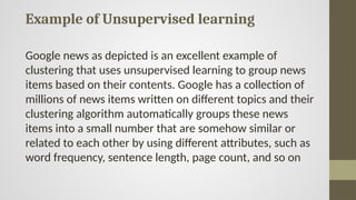 Example of Unsupervised learning
Google news as depicted is an excellent example of
clustering that uses unsupervised learning to group news
items based on their contents. Google has a collection of
millions of news items written on different topics and their
clustering algorithm automatically groups these news
items into a small number that are somehow similar or
related to each other by using different attributes, such as
word frequency, sentence length, page count, and so on
 