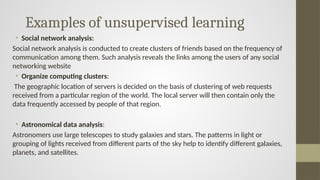 Examples of unsupervised learning
• Social network analysis:
Social network analysis is conducted to create clusters of friends based on the frequency of
communication among them. Such analysis reveals the links among the users of any social
networking website
• Organize computing clusters:
The geographic location of servers is decided on the basis of clustering of web requests
received from a particular region of the world. The local server will then contain only the
data frequently accessed by people of that region.
• Astronomical data analysis:
Astronomers use large telescopes to study galaxies and stars. The patterns in light or
grouping of lights received from different parts of the sky help to identify different galaxies,
planets, and satellites.
 