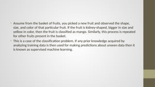 • Assume from the basket of fruits, you picked a new fruit and observed the shape,
size, and color of that particular fruit. If the fruit is kidney-shaped, bigger in size and
yellow in color, then the fruit is classified as mango. Similarly, this process is repeated
for other fruits present in the basket.
• This is a case of the classification problem. If any prior knowledge acquired by
analyzing training data is then used for making predictions about unseen data then it
is known as supervised machine learning.
 