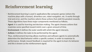 Reinforcement learning
• Reinforcement learning is used in applications like computer games (where the
machine plays with a human), driverless cars, robot navigation, etc. It works through
trial and error, and the machine selects those actions that yield the greatest rewards.
These algorithms have three major components mentioned as follows.
• Agent: It is used for learning and decision making. The agent chooses actions that
maximize some specified reward metric over a given amount of time.
• Environment: It defines the outer world with which the agent interacts.
• Actions: It defines the tasks to be performed by the agent.
• Thus, reinforcement learning allows machines and software agents to automatically
determine the ideal behavior within a specific context, in order to maximize its
performance. Simple reward feedback is required for the agent to learn its behavior
and this is known as the reinforcement signal.
 