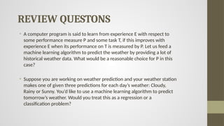 REVIEW QUESTONS
• A computer program is said to learn from experience E with respect to
some performance measure P and some task T, if this improves with
experience E when its performance on T is measured by P. Let us feed a
machine learning algorithm to predict the weather by providing a lot of
historical weather data. What would be a reasonable choice for P in this
case?
• Suppose you are working on weather prediction and your weather station
makes one of given three predictions for each day’s weather: Cloudy,
Rainy or Sunny. You’d like to use a machine learning algorithm to predict
tomorrow’s weather. Would you treat this as a regression or a
classification problem?
 