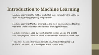 Introduction to Machine Learning
• Machine Learning is the field of study that gives computers the ability to
learn without being explicitly programmed.
• Machine Learning (ML) has emerged as the most extensively used tool for
web-sites to classify surfers and address them appropriately.
• Machine learning is used by search engines such as Google and Bing to
rank web pages or to decide which advertisement to show to which user.
• The aim of machine learning is to build an Artificial Intelligence (AI)
platform that could be as intelligent as the human mind.
 