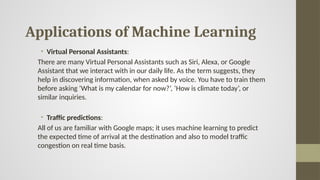 Applications of Machine Learning
• Virtual Personal Assistants:
There are many Virtual Personal Assistants such as Siri, Alexa, or Google
Assistant that we interact with in our daily life. As the term suggests, they
help in discovering information, when asked by voice. You have to train them
before asking ‘What is my calendar for now?’, ‘How is climate today’, or
similar inquiries.
• Traffic predictions:
All of us are familiar with Google maps; it uses machine learning to predict
the expected time of arrival at the destination and also to model traffic
congestion on real time basis.
 