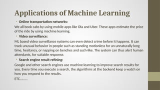 Applications of Machine Learning
• Online transportation networks:
We all book cabs by using mobile apps like Ola and Uber. These apps estimate the price
of the ride by using machine learning.
• Video surveillance:
ML based video surveillance systems can even detect crime before it happens. It can
track unusual behavior in people such as standing motionless for an unnaturally long
time, hesitancy, or napping on benches and such-like. The system can thus alert human
attendants, for suitable response.
• Search engine result refining:
Google and other search engines use machine learning to improve search results for
you. Every time you execute a search, the algorithms at the backend keep a watch on
how you respond to the results.
ETC………
 
