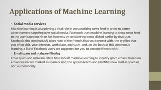 Applications of Machine Learning
• Social media services
Machine learning is also playing a vital role in personalizing news feed in order to better
advertisement targeting over social media. Facebook uses machine learning to show news feed
to the user based on his or her interests by considering items clicked earlier by that user.
Facebook also continuously takes note of the friends that you connect with, the profiles that
you often visit, your interests, workplace, and such; and, on the basis of this continuous
learning, a list of Facebook users are suggested for you to become friends with.
• Email spam and malware filtering
Email spam and malware filters have inbuilt machine learning to identify spam emails. Based on
emails we earlier marked as spam or not, the system learns and identifies new mail as spam or
not, automatically.
 