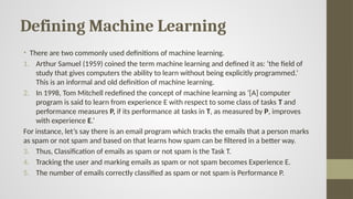 Defining Machine Learning
• There are two commonly used definitions of machine learning.
1. Arthur Samuel (1959) coined the term machine learning and defined it as: ‘the field of
study that gives computers the ability to learn without being explicitly programmed.’
This is an informal and old definition of machine learning.
2. In 1998, Tom Mitchell redefined the concept of machine learning as ‘[A] computer
program is said to learn from experience E with respect to some class of tasks T and
performance measures P, if its performance at tasks in T, as measured by P, improves
with experience E.’
For instance, let’s say there is an email program which tracks the emails that a person marks
as spam or not spam and based on that learns how spam can be filtered in a better way.
3. Thus, Classification of emails as spam or not spam is the Task T.
4. Tracking the user and marking emails as spam or not spam becomes Experience E.
5. The number of emails correctly classified as spam or not spam is Performance P.
 