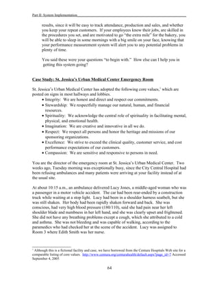 Part II: System Implementation_____________________________________________________________
results, since it will be easy to track attendance, production and sales, and whether
you keep your repeat customers. If your employees know their jobs, are skilled in
the procedures you set, and are motivated to go “the extra mile” for the bakery, you
will be able to sleep in some mornings with a big smile on your face, knowing that
your performance measurement system will alert you to any potential problems in
plenty of time.
You said these were your questions “to begin with.” How else can I help you in
getting this system going?
Case Study: St. Jessica’s Urban Medical Center Emergency Room
St. Jessica’s Urban Medical Center has adopted the following core values,1
which are
posted on signs in most hallways and lobbies.
• Integrity: We are honest and direct and respect our commitments.
• Stewardship: We respectfully manage our natural, human, and financial
resources.
• Spirituality: We acknowledge the central role of spirituality in facilitating mental,
physical, and emotional health.
• Imagination: We are creative and innovative in all we do.
• Respect: We respect all persons and honor the heritage and missions of our
sponsoring organizations.
• Excellence: We strive to exceed the clinical quality, customer service, and cost
performance expectations of our customers.
• Compassion: We are sensitive and responsive to persons in need.
You are the director of the emergency room at St. Jessica’s Urban Medical Center. Two
weeks ago, Tuesday morning was exceptionally busy, since the City Central Hospital had
been refusing ambulances and many patients were arriving at your facility instead of at
the usual site.
At about 10:15 a.m., an ambulance delivered Lucy Jones, a middle-aged woman who was
a passenger in a motor vehicle accident. The car had been rear-ended by a construction
truck while waiting at a stop light. Lucy had been in a shoulder harness seatbelt, but she
was still shaken. Her body had been rapidly shaken forward and back. She was
conscious, had very high blood pressure (180/110), said she had pain near her left
shoulder blade and numbness in her left hand, and she was clearly upset and frightened.
She did not have any breathing problems except a cough, which she attributed to a cold
and asthma. She was not bleeding and was capable of walking, according to the
paramedics who had checked her at the scene of the accident. Lucy was assigned to
Room 3 where Edith Smith was her nurse.
1
Although this is a fictional facility and case, we have borrowed from the Centura Hospitals Web site for a
comparable listing of core values. http://www.centura.org/centurahealth/default.aspx?page_id=7 Accessed
September 4, 2005
64
 