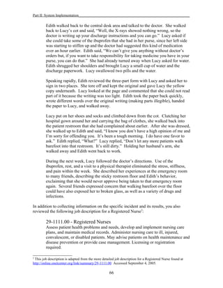 Part II: System Implementation_____________________________________________________________
Edith walked back to the central desk area and talked to the doctor. She walked
back to Lucy’s cot and said, “Well, the X-rays showed nothing wrong, so the
doctor is writing up your discharge instructions and you can go.” Lucy asked if
she could take some of the ibuprofen that she had in her purse, since her left side
was starting to stiffen up and the doctor had suggested this kind of medication
over an hour earlier. Edith said, “We can’t give you anything without doctor’s
orders but, if you want to take responsibility for taking medicine you have in your
purse, you can do that.” She had already turned away when Lucy asked for water.
Edith shrugged her shoulders and brought Lucy a small cup of water and the
discharge paperwork. Lucy swallowed two pills and the water.
Speaking rapidly, Edith reviewed the three-part form with Lucy and asked her to
sign in two places. She tore off and kept the original and gave Lucy the yellow
copy underneath. Lucy looked at the page and commented that she could not read
part of it because the writing was too light. Edith took the paper back quickly,
wrote different words over the original writing (making parts illegible), handed
the paper to Lucy, and walked away.
Lucy put on her shoes and socks and climbed down from the cot. Clutching her
hospital gown around her and carrying the bag of clothes, she walked back into
the patient restroom that she had complained about earlier. After she was dressed,
she walked up to Edith and said, “I know you don’t have a high opinion of me and
I’m sorry for offending you. It’s been a tough morning. I do have one favor to
ask.” Edith replied, “What?” Lucy replied, “Don’t let any more patients walk
barefoot into that restroom. It’s still dirty.” Holding her husband’s arm, she
walked away and Edith went back to work.
During the next week, Lucy followed the doctor’s directions. Use of the
ibuprofen, rest, and a visit to a physical therapist eliminated the stress, stiffness,
and pain within the week. She described her experiences at the emergency room
to many friends, describing the sticky restroom floor and Edith’s behavior,
exclaiming that she would never approve being taken to that emergency room
again. Several friends expressed concern that walking barefoot over the floor
could have also exposed her to broken glass, as well as a variety of drugs and
infections.
In addition to collecting information on the specific incident and its results, you also
reviewed the following job description for a Registered Nurse2
:
29-1111.00 - Registered Nurses
Assess patient health problems and needs, develop and implement nursing care
plans, and maintain medical records. Administer nursing care to ill, injured,
convalescent, or disabled patients. May advise patients on health maintenance and
disease prevention or provide case management. Licensing or registration
required.
2
This job description is adapted from the more detailed job description for a Registered Nurse found at
http://online.onetcenter.org/link/summary/29-1111.00 Accessed September 4, 2005.
66
 