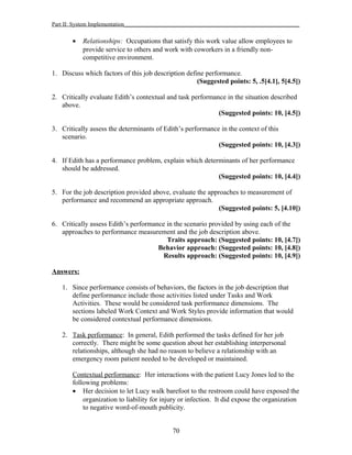 Part II: System Implementation_____________________________________________________________
• Relationships: Occupations that satisfy this work value allow employees to
provide service to others and work with coworkers in a friendly non-
competitive environment.
1. Discuss which factors of this job description define performance.
(Suggested points: 5, .5[4.1], 5[4.5])
2. Critically evaluate Edith’s contextual and task performance in the situation described
above.
(Suggested points: 10, [4.5])
3. Critically assess the determinants of Edith’s performance in the context of this
scenario.
(Suggested points: 10, [4.3])
4. If Edith has a performance problem, explain which determinants of her performance
should be addressed.
(Suggested points: 10, [4.4])
5. For the job description provided above, evaluate the approaches to measurement of
performance and recommend an appropriate approach.
(Suggested points: 5, [4.10])
6. Critically assess Edith’s performance in the scenario provided by using each of the
approaches to performance measurement and the job description above.
Traits approach: (Suggested points: 10, [4.7])
Behavior approach: (Suggested points: 10, [4.8])
Results approach: (Suggested points: 10, [4.9])
Answers:
1. Since performance consists of behaviors, the factors in the job description that
define performance include those activities listed under Tasks and Work
Activities. These would be considered task performance dimensions. The
sections labeled Work Context and Work Styles provide information that would
be considered contextual performance dimensions.
2. Task performance: In general, Edith performed the tasks defined for her job
correctly. There might be some question about her establishing interpersonal
relationships, although she had no reason to believe a relationship with an
emergency room patient needed to be developed or maintained.
Contextual performance: Her interactions with the patient Lucy Jones led to the
following problems:
• Her decision to let Lucy walk barefoot to the restroom could have exposed the
organization to liability for injury or infection. It did expose the organization
to negative word-of-mouth publicity.
70
 